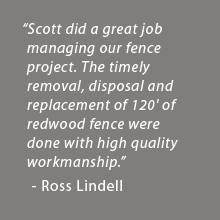 Scott did a great job managing our Fence project, both the timely removal, disposal, and the replacement of 120' of Redwood Fence were done with high quality workmanship. - Ross Lindell