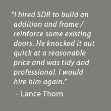 I hired SDR to build an addition and frame / reinforce some existing doors. He knocked it out quick at a reasonable price and was tidy and professional. I would hire him again. - Lance Thorn