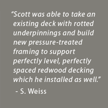 He was able to take an existing deck with rotted underpinnings and build new pressure-treated framing to support perfectly level, perfectly spaced redwood decking which he installed as well. - Scott Weiss